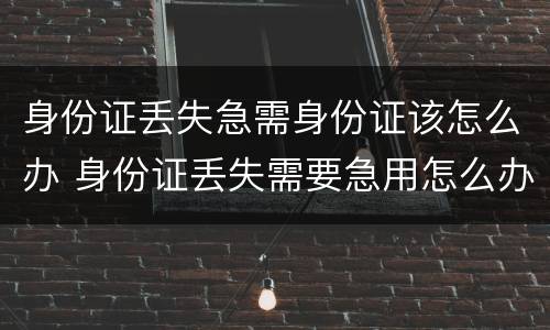 身份证丢失急需身份证该怎么办 身份证丢失需要急用怎么办