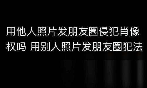 用他人照片发朋友圈侵犯肖像权吗 用别人照片发朋友圈犯法吗,还说是本人