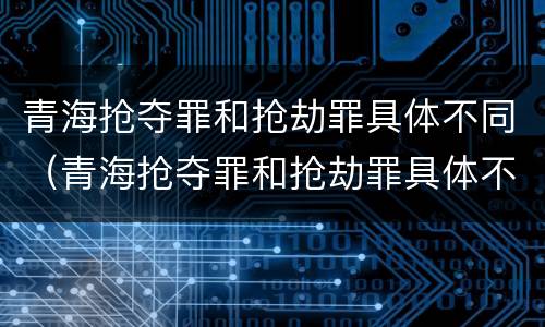 青海抢夺罪和抢劫罪具体不同（青海抢夺罪和抢劫罪具体不同吗）
