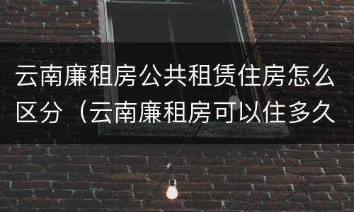 云南廉租房公共租赁住房怎么区分（云南廉租房可以住多久）