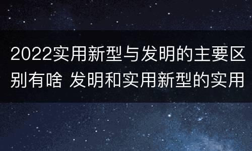 2022实用新型与发明的主要区别有啥 发明和实用新型的实用性