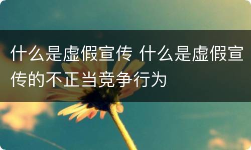 什么是虚假宣传 什么是虚假宣传的不正当竞争行为