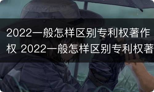 2022一般怎样区别专利权著作权 2022一般怎样区别专利权著作权的真假