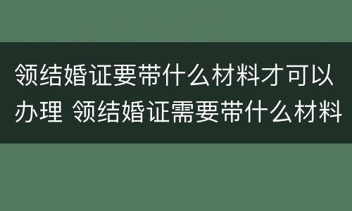 领结婚证要带什么材料才可以办理 领结婚证需要带什么材料