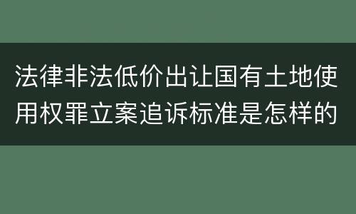 法律非法低价出让国有土地使用权罪立案追诉标准是怎样的
