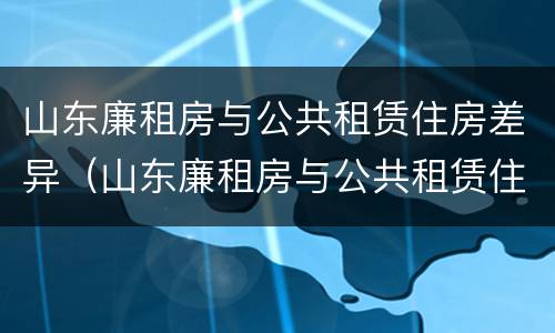 山东廉租房与公共租赁住房差异（山东廉租房与公共租赁住房差异大吗）