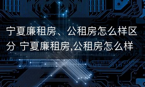 宁夏廉租房、公租房怎么样区分 宁夏廉租房,公租房怎么样区分呢