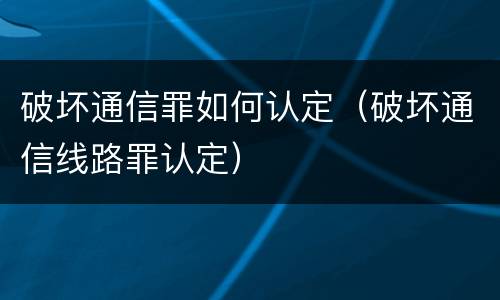 破坏通信罪如何认定（破坏通信线路罪认定）