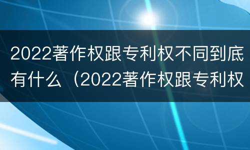 2022著作权跟专利权不同到底有什么（2022著作权跟专利权不同到底有什么影响）