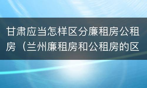 甘肃应当怎样区分廉租房公租房（兰州廉租房和公租房的区别）