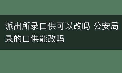 派出所录口供可以改吗 公安局录的口供能改吗