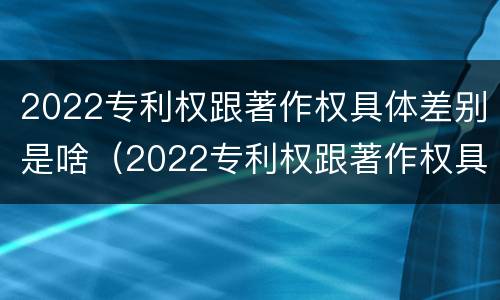 2022专利权跟著作权具体差别是啥（2022专利权跟著作权具体差别是啥呢）