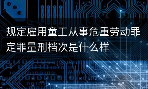 规定雇用童工从事危重劳动罪定罪量刑档次是什么样