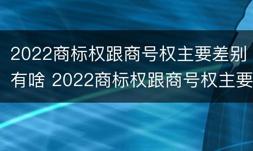 2022商标权跟商号权主要差别有啥 2022商标权跟商号权主要差别有啥不一样