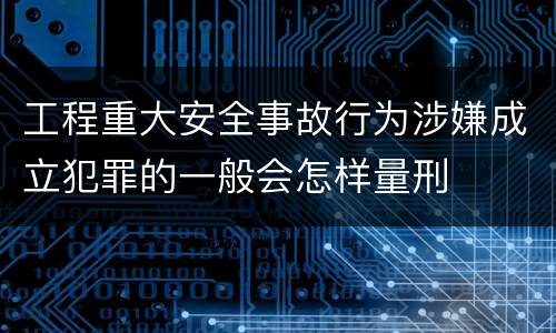 工程重大安全事故行为涉嫌成立犯罪的一般会怎样量刑