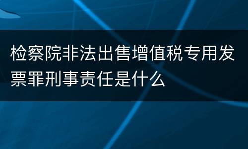 检察院非法出售增值税专用发票罪刑事责任是什么