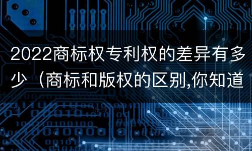 2022商标权专利权的差异有多少（商标和版权的区别,你知道多少?）