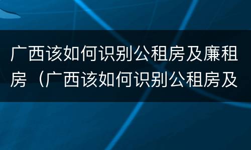 广西该如何识别公租房及廉租房（广西该如何识别公租房及廉租房名单）