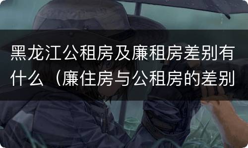 黑龙江公租房及廉租房差别有什么（廉住房与公租房的差别）