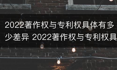2022著作权与专利权具体有多少差异 2022著作权与专利权具体有多少差异呢