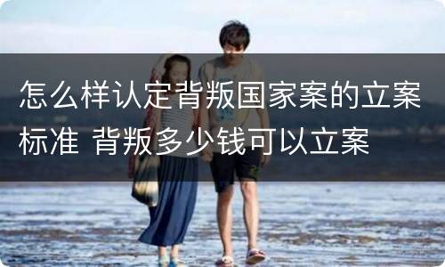 怎么样认定背叛国家案的立案标准 背叛多少钱可以立案