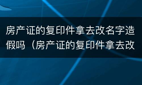 房产证的复印件拿去改名字造假吗（房产证的复印件拿去改名字造假吗可以吗）