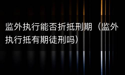 监外执行能否折抵刑期（监外执行抵有期徒刑吗）