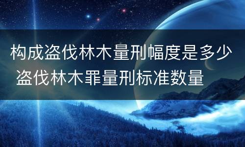构成盗伐林木量刑幅度是多少 盗伐林木罪量刑标准数量