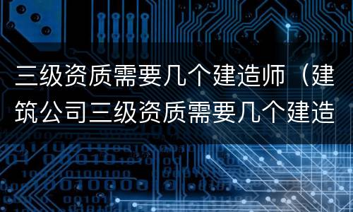 三级资质需要几个建造师（建筑公司三级资质需要几个建造师）