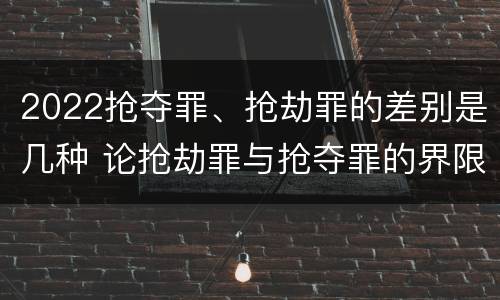 2022抢夺罪、抢劫罪的差别是几种 论抢劫罪与抢夺罪的界限