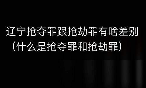 辽宁抢夺罪跟抢劫罪有啥差别（什么是抢夺罪和抢劫罪）