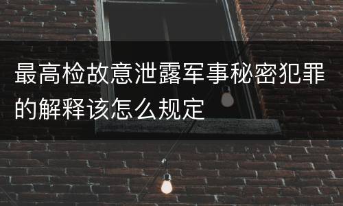 最高检故意泄露军事秘密犯罪的解释该怎么规定