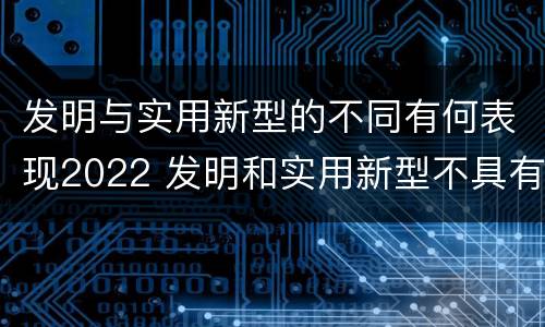 发明与实用新型的不同有何表现2022 发明和实用新型不具有什么特性