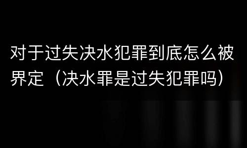 对于过失决水犯罪到底怎么被界定（决水罪是过失犯罪吗）