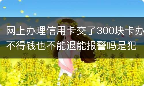 网上办理信用卡交了300块卡办不得钱也不能退能报警吗是犯法吗