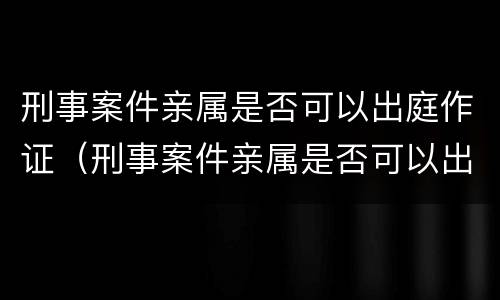 刑事案件亲属是否可以出庭作证（刑事案件亲属是否可以出庭作证的条件）