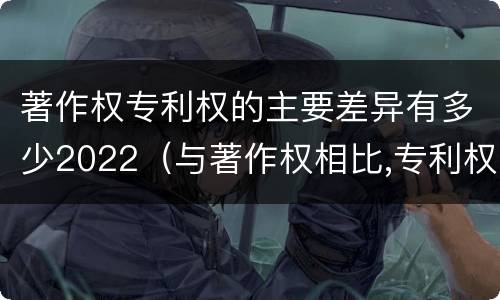 著作权专利权的主要差异有多少2022（与著作权相比,专利权有哪些特征）
