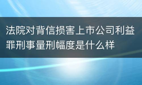 法院对背信损害上市公司利益罪刑事量刑幅度是什么样
