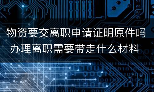 物资要交离职申请证明原件吗 办理离职需要带走什么材料