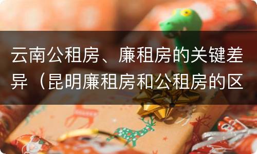 云南公租房、廉租房的关键差异（昆明廉租房和公租房的区别）