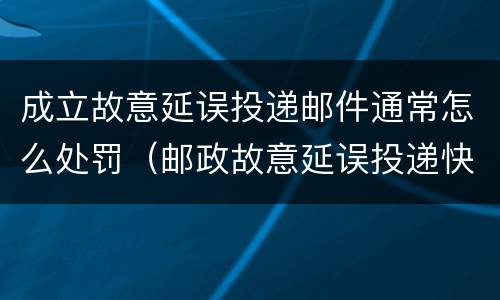 成立故意延误投递邮件通常怎么处罚（邮政故意延误投递快递）
