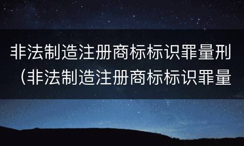 非法制造注册商标标识罪量刑（非法制造注册商标标识罪量刑依据）