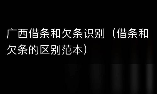 广西借条和欠条识别（借条和欠条的区别范本）