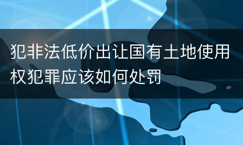 犯非法低价出让国有土地使用权犯罪应该如何处罚