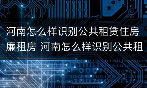 河南怎么样识别公共租赁住房廉租房 河南怎么样识别公共租赁住房廉租房的真假