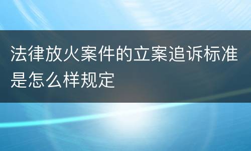 法律放火案件的立案追诉标准是怎么样规定