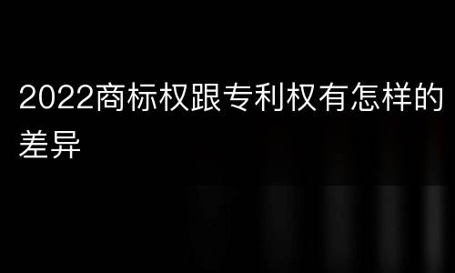 2022商标权跟专利权有怎样的差异