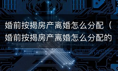 婚前按揭房产离婚怎么分配（婚前按揭房产离婚怎么分配的）