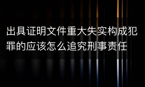 出具证明文件重大失实构成犯罪的应该怎么追究刑事责任