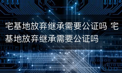 宅基地放弃继承需要公证吗 宅基地放弃继承需要公证吗
